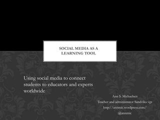 SOCIAL MEDIA AS A
                 LEARNING TOOL




Using social media to connect
students to educators and experts
worldwide
                                              Ann S. Michaelsen
                                    Teacher and administrator Sandvika vgs
                                       http://annmic.wordpress.com/
                                                  @annmic
 