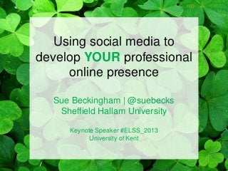 Using social media to
develop YOUR professional
online presence
Sue Beckingham | @suebecks
Sheffield Hallam University
Keynote Speaker #ELSS_2013
University of Kent
 
