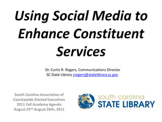Using Social Media to Enhance Constituent Services Dr. Curtis R. Rogers, Communications Director SC State Library crogers@statelibrary.sc.gov South Carolina Association of  Countywide Elected Executives 2011 Fall Academy Agenda August 23rd-August 26th, 2011 