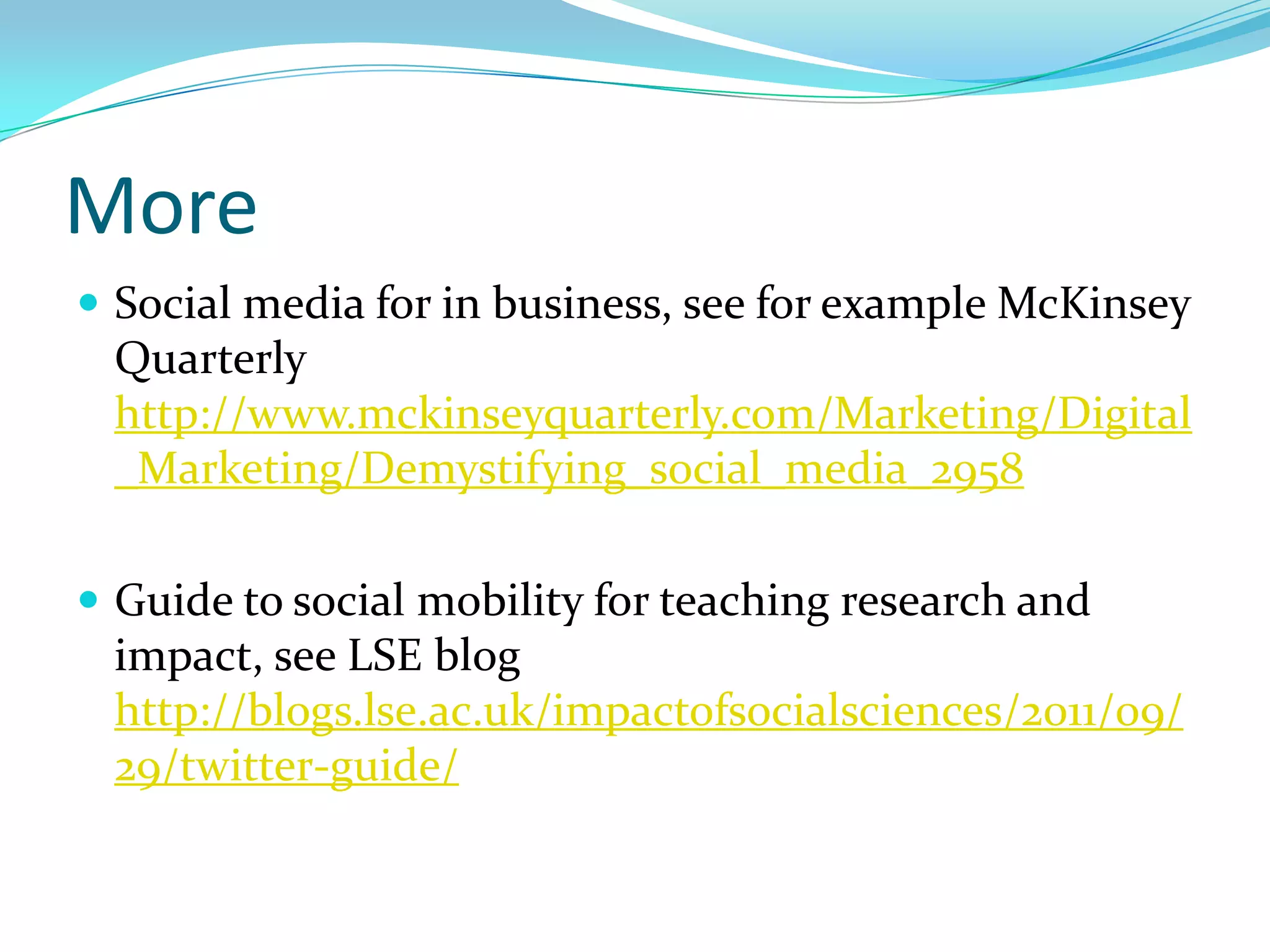 More
 Social media for in business, see for example McKinsey
 Quarterly
 http://www.mckinseyquarterly.com/Marketing/Digital
 _Marketing/Demystifying_social_media_2958

 Guide to social mobility for teaching research and
 impact, see LSE blog
 http://blogs.lse.ac.uk/impactofsocialsciences/2011/09/
 29/twitter-guide/
 