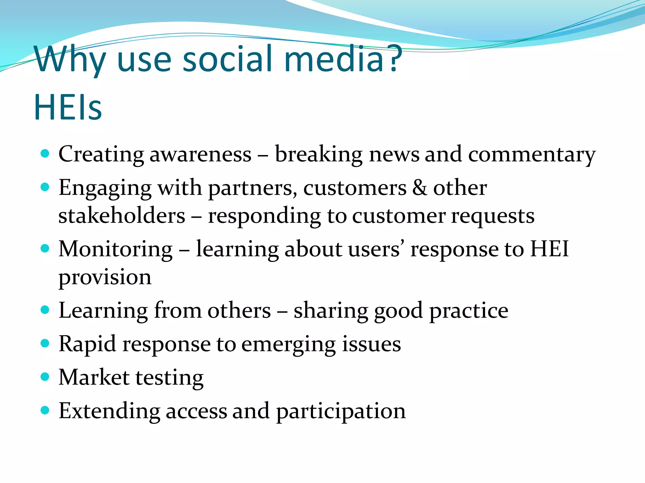 Why use social media?
HEIs
 Creating awareness – breaking news and commentary
 Engaging with partners, customers & other
    stakeholders – responding to customer requests
   Monitoring – learning about users’ response to HEI
    provision
   Learning from others – sharing good practice
   Rapid response to emerging issues
   Market testing
   Extending access and participation
 