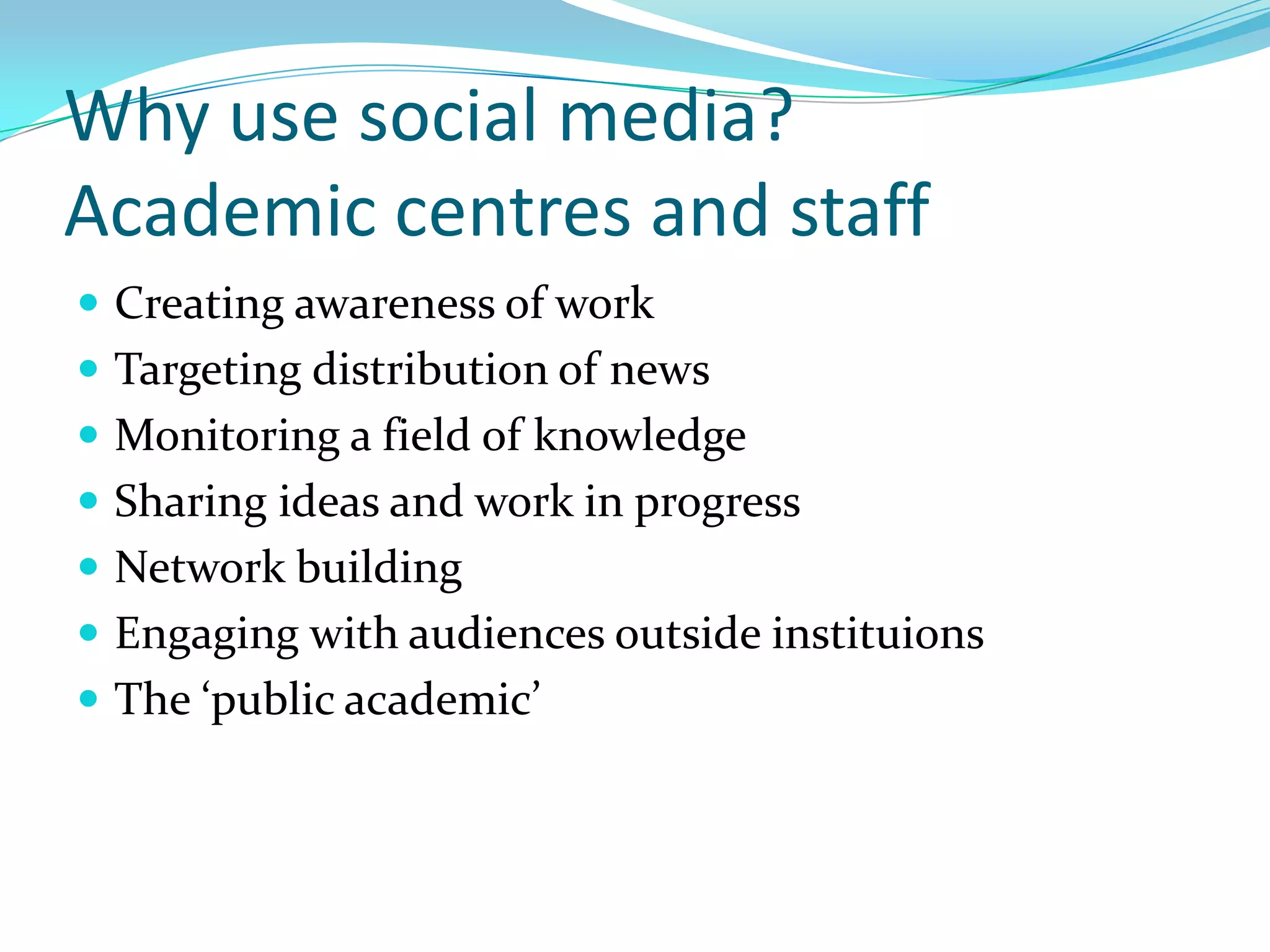 Why use social media?
Academic centres and staff
 Creating awareness of work
 Targeting distribution of news
 Monitoring a field of knowledge
 Sharing ideas and work in progress
 Network building
 Engaging with audiences outside instituions
 The ‘public academic’
 
