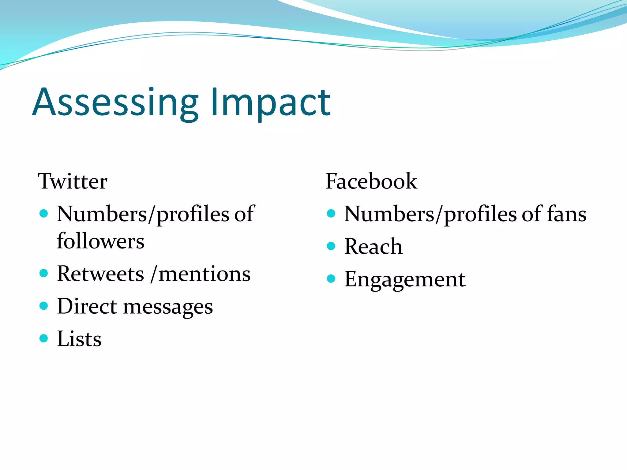 Assessing Impact
Twitter                 Facebook
 Numbers/profiles of    Numbers/profiles of fans
  followers              Reach
 Retweets /mentions     Engagement
 Direct messages
 Lists
 