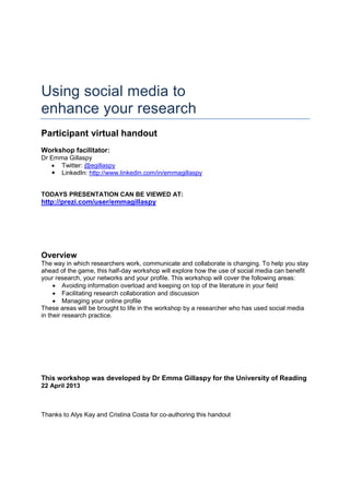 Using social media to
enhance your research
Participant virtual handout
Workshop facilitator:
Dr Emma Gillaspy
• Twitter: @egillaspy
LinkedIn: http://www.linkedin.com/in/emmagillaspy
TODAYS PRESENTATION CAN BE VIEWED AT:
http://prezi.com/user/emmagillaspy
Overview
The way in which researchers work, communicate and collaborate is changing. To help you stay
ahead of the game, this half-day workshop will explore how the use of social media can benefit
your research, your networks and your profile. This workshop will cover the following areas:
• Avoiding information overload and keeping on top of the literature in your field
• Facilitating research collaboration and discussion
• Managing your online profile
These areas will be brought to life in the workshop by a researcher who has used social media
in their research practice.
This workshop was developed by Dr Emma Gillaspy for the University of Reading
22 April 2013
Thanks to Alys Kay and Cristina Costa for co-authoring this handout
 
