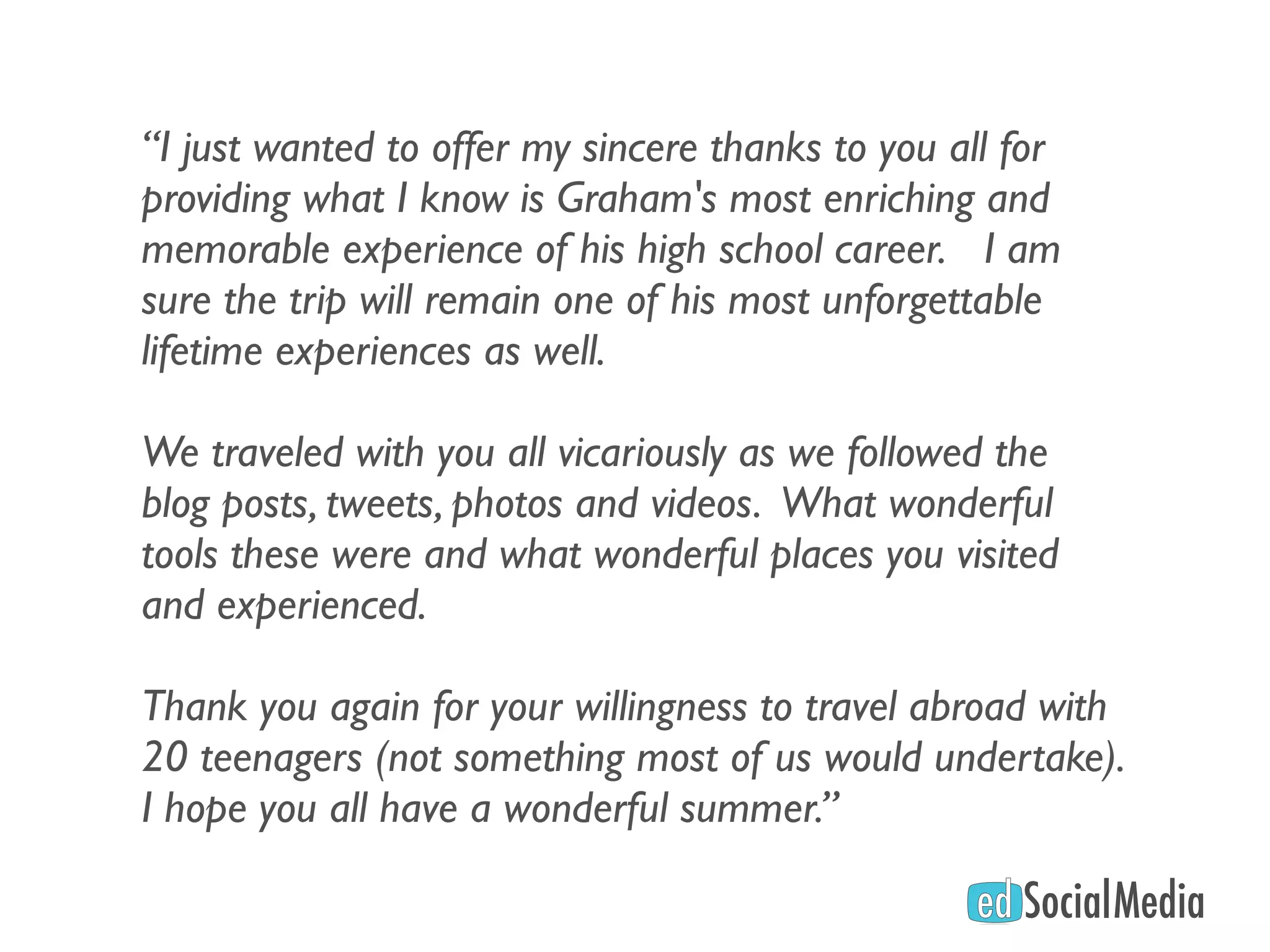 “I just wanted to offer my sincere thanks to you all for
providing what I know is Graham's most enriching and
memorable experience of his high school career.   I am
sure the trip will remain one of his most unforgettable
lifetime experiences as well.
 
We traveled with you all vicariously as we followed the
blog posts, tweets, photos and videos.  What wonderful
tools these were and what wonderful places you visited
and experienced.
 
Thank you again for your willingness to travel abroad with
20 teenagers (not something most of us would undertake). 
I hope you all have a wonderful summer.”
 