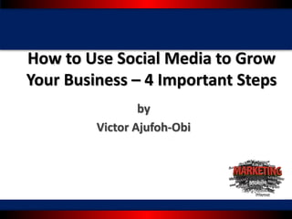 How	to	Use	Social	Media	to	Grow	
Your	Business	– 4	Important	Steps
by
Victor	Ajufoh-Obi
 