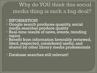 INFORMATION! Google search produces quantity, social media searches produce quality Real-time results of news, events, trending topics Benefit from information favorably reviewed, liked, respected, considered useful, and shared by other library media professionals  Database searches still relevant! 