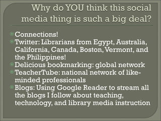 Connections!  Twitter: Librarians from Egypt, Australia, California, Canada, Boston, Vermont, and the Philippines! Delicious bookmarking: global network TeacherTube: national network of like-minded professionals Blogs: Using Google Reader to stream all the blogs I follow about teaching, technology, and library media instruction 