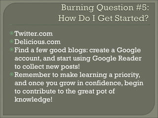 Twitter.com Delicious.com Find a few good blogs: create a Google account, and start using Google Reader to collect new posts! Remember to make learning a priority, and once you grow in confidence, begin to contribute to the great pot of knowledge! 