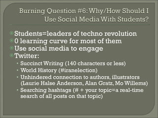 Students=leaders of techno revolution 0 learning curve for most of them Use social media to engage Twitter: Succinct Writing (140 characters or less) World History (#iranelection) Unhindered connection to authors, illustrators (Laurie Halse Anderson, Alan Gratz, Mo Willems) Searching hashtags (# + your topic=a real-time search of all posts on that topic) 