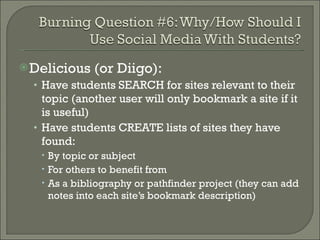 Delicious (or Diigo): Have students SEARCH for sites relevant to their topic (another user will only bookmark a site if it is useful) Have students CREATE lists of sites they have found: By topic or subject For others to benefit from As a bibliography or pathfinder project (they can add notes into each site’s bookmark description) 