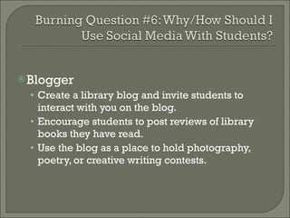 Blogger Create a library blog and invite students to interact with you on the blog.  Encourage students to post reviews of library books they have read.  Use the blog as a place to hold photography, poetry, or creative writing contests. 