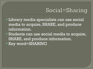 Library media specialists can use social media to acquire, SHARE, and produce information.  Students can use social media to acquire, SHARE, and produce information.  Key word=SHARING  