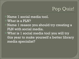 Name 1 social media tool. What is a PLN? Name 1 reason you should try creating a PLN with social media. What is 1 social media tool you will try this year to make yourself a better library media specialist? 