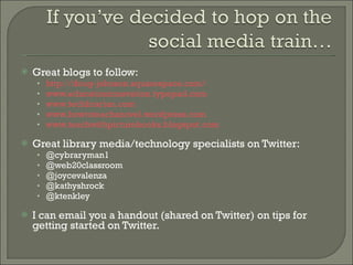 Great blogs to follow: http://doug-johnson.squarespace.com/ www.educationinnovation.typepad.com www.techbrarian.com www.howtoteachanovel.wordpress.com www.teachwithpicturebooks.blogspot.com   Great library media/technology specialists on Twitter: @cybraryman1 @web20classroom @joycevalenza @kathyshrock @ktenkley I can email you a handout (shared on Twitter) on tips for getting started on Twitter.  