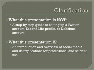 What this presentation is NOT: A step by step guide to setting up a Twitter account, Second Life profile, or Delicious account. What this presentation IS: An introduction and overview of social media, and its implications for professional and student use.  