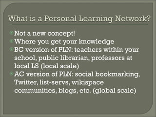 Not a new concept! Where you get your knowledge BC version of PLN: teachers within your school, public librarian, professors at local LS (local scale) AC version of PLN: social bookmarking, Twitter, list-servs, wikispace communities, blogs, etc. (global scale) 