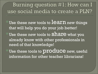 Use these new tools to  learn  new things that will help you do your job better! Use these new tools to  share  what you already know with other professionals in need of that knowledge! Use these tools to  produce  new, useful information for other teacher librarians! 