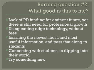 Lack of PD funding for eminent future, yet there is still need for professional growth Using cutting edge technology, without fees Learning the newest, best, and most useful information, and pass that along to students Connecting with students, in dipping into their world Try something new 
