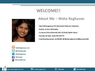 WELCOME!!
About Me – Nisha Raghavan
Talent Management Professional (Telecom Industry)
Author at Your HR Buddy
Co-host of DriveThruHR, HR’s #1 Daily Radio Show
Founder & Host, India HR LIVE TV
Contributing author at SHRM’s @WeKnowNext & @WomenofHR

Nisharaghavan

 
