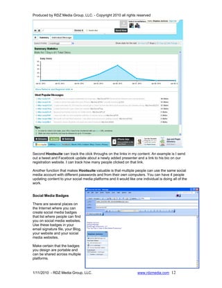 Produced by RDZ Media Group, LLC. - Copyright 2010 all rights reserved




Second Hootsuite can track the click throughs on the links in my content. An example is I send
out a tweet and Facebook update about a newly added presenter and a link to his bio on our
registration website. I can track how many people clicked on that link.

Another function that makes Hootsuite valuable is that multiple people can use the same social
media account with different passwords and from their own computers. You can have 4 people
updating content to your social media platforms and it would like one individual is doing all of the
work.


Social Media Badges

There are several places on
the Internet where you can
create social media badges
that list where people can find
you on social media websites.
Use these badges in your
email signature file, your Blog,
your website and your social
media websites.

Make certain that the badges
you design are portable and
can be shared across multiple
platforms.


1/11/2010 - RDZ Media Group, LLC.                                  www.rdzmedia.com 12
 