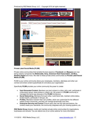 Produced by RDZ Media Group, LLC. - Copyright 2010 all rights reserved




Private Label Social Media (PLSM)

Private online communities that remeble the best aspects of Facebook and Myspace are now
being used by companies like McDonalds, Sony, American Heart Association, Jet Blue,
Readers Digest and more. We refer to these private online communities as Private Label Social
Media (PLSM).

PLSM is your online community where your employees, members, attendees and other can
connect and share content spoecifically for and about your organization.

Specifically PLSM provides your online community the power to create:

   •   User-Generated Content. Members can post content in a blog, edit a wiki, participate in
       a discussion group, share photos or videos, etc. All content in a PLSM community is
       managed the same way because of the PLSM Architecture.
   •   Social Networking. Members find each other, build friend lists, maintain online status,
       locate experts, participate in Groups, etc.
   •   Profiles. Members maintain their own profiles, which are customized for the different
       needs of each community, and they can change dynamically over time.
   •   Enterprise Security and Control. Ensure each user has the right permissions, the
       content meets your standards, the community integrates with your existing systems, etc.

RDZ Media Group designs, builds and maintain private online communities for organizations,
businesses and schools. You can attend one of our online webinar for more information.



1/11/2010 - RDZ Media Group, LLC.                              www.rdzmedia.com 13
 