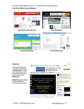 Produced by RDZ Media Group, LLC. - Copyright 2010 all rights reserved
Free Socilal Media Sharing Websites




Slideshare

Have your presenters
share their presentation
on Slideshare to create
buzz. Create your own
presentation about your
event and share on
Slideshare.

Slideshare presentations
can be embeded in
Facebook and LinkedIn.




1/11/2010 - RDZ Media Group, LLC.                             www.rdzmedia.com 14
 