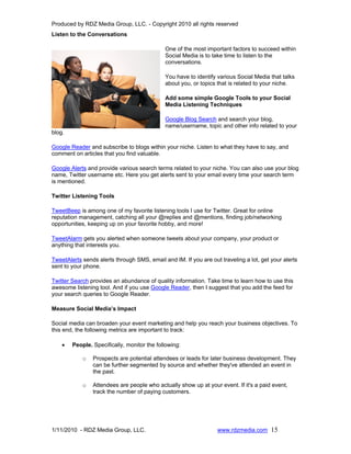 Produced by RDZ Media Group, LLC. - Copyright 2010 all rights reserved
Listen to the Conversations

                                             One of the most important factors to succeed within
                                             Social Media is to take time to listen to the
                                             conversations.

                                             You have to identify various Social Media that talks
                                             about you, or topics that is related to your niche.

                                             Add some simple Google Tools to your Social
                                             Media Listening Techniques

                                             Google Blog Search and search your blog,
                                             name/username, topic and other info related to your
blog.

Google Reader and subscribe to blogs within your niche. Listen to what they have to say, and
comment on articles that you find valuable.

Google Alerts and provide various search terms related to your niche. You can also use your blog
name, Twitter username etc. Here you get alerts sent to your email every time your search term
is mentioned.

Twitter Listening Tools

TweetBeep is among one of my favorite listening tools I use for Twitter. Great for online
reputation management, catching all your @replies and @mentions, finding job/networking
opportunities, keeping up on your favorite hobby, and more!

TweetAlarm gets you alerted when someone tweets about your company, your product or
anything that interests you.

TweetAlerts sends alerts through SMS, email and IM. If you are out traveling a lot, get your alerts
sent to your phone.

Twitter Search provides an abundance of quality information. Take time to learn how to use this
awesome listening tool. And if you use Google Reader, then I suggest that you add the feed for
your search queries to Google Reader.

Measure Social Media’s Impact

Social media can broaden your event marketing and help you reach your business objectives. To
this end, the following metrics are important to track:

    •   People. Specifically, monitor the following:

            o   Prospects are potential attendees or leads for later business development. They
                can be further segmented by source and whether they've attended an event in
                the past.

            o   Attendees are people who actually show up at your event. If it's a paid event,
                track the number of paying customers.




1/11/2010 - RDZ Media Group, LLC.                                 www.rdzmedia.com 15
 