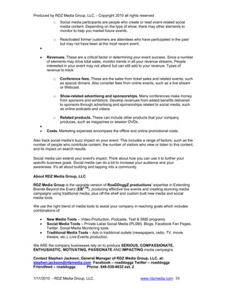 Produced by RDZ Media Group, LLC. - Copyright 2010 all rights reserved
            o   Social media participants are people who create or read event-related social
                media content. Depending on the type of show, there may other elements to
                monitor to help you market future events.

            o   Reactivated former customers are attendees who have participated in the past
                but may not have been at the most recent event.
    •

    •   Revenues. These are a critical factor in determining your event success. Since a number
        of elements may drive total sales, monitor trends in all your revenue streams. People
        interested in your event may not attend but can still add to your revenue. Types of
        revenue to track:

            o   Conference fees. These are the sales from ticket sales and related events, such
                as special dinners. Also consider fees from online events, such as a live stream
                or Webcast.

            o   Show-related advertising and sponsorships. Many conferences make money
                from sponsors and exhibitors. Develop revenues from added benefits delivered
                to sponsors through advertising and sponsorships related to social media, such
                as online podcasts and videos.

            o   Related products. These can include other products that your company
                produces, such as magazines or session DVDs.
    •
    •   Costs. Marketing expenses encompass the offline and online promotional costs.

Also track social media's buzz impact on your event. This includes a range of factors, such as the
number of people who contribute content, the number of visitors who view or listen to this content,
and its impact on search results.

Social media can extend your event's impact. Think about how you can use it to further your
specific business goals. Social media can do a lot to increase your audience and your
awareness. It's all about building and tapping into a community.

About RDZ Media Group, LLC

RDZ Media Group is the upgrade version of RoaDDoggZ productions’ expertise in Extending
Brands Beyond the Event (EB2 TM), producing effective live events and creating stunning media
campaigns using traditional media, plus off the shelf and custom built new media and social
media tools.

We use the right blend of media tools to assist your company in reaching goals which includes
combinations of:

    •   New Media Tools – Video Production, Podcasts, Text & SMS programs
    •   Social Media Tools – Private Label Social Media (PLSM), Blogs, Facebook Fan Pages,
        Twitter, Social Media Monitoring tools.
    •   Traditional Media Tools – Ads in traditional outlets (newspapers, radio, TV, movie
        theatre, etc.), Live Events production.

We ARE the company businesses rely on to produce SERIOUS, COMPASSIONATE,
ENTHUSIASTIC, MOTIVATING, PASSIONATE AND IMPACTING media campaigns

Contact Stephen Jackson; General Manager of RDZ Media Group, LLC. at:
stephen.jackson@rdzmedia.com Facebook – roaddoggz Twitter – roaddoggz
Friendfeed – roaddoggz     Phone: 646-530-8632 ext. 2


1/11/2010 - RDZ Media Group, LLC.                                 www.rdzmedia.com 16
 