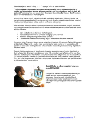 Produced by RDZ Media Group, LLC. - Copyright 2010 all rights reserved
“Eighty-three percent of associations currently are using one or more digital tools to
market and execute their events, although most are not yet using those tools to their full
potential,” according to a new survey from Champion Exposition Services, a San Francisco-
based event and tradeshow marketing firm.

Adding social media to your marketing mix will assist your organization in turning around the
current problems associated with our current economic climate, escalating travel costs, reduced
headcount, and businesses cutting back on conference attendance.

This report will assist you with successfully implementing social media tools for your next event.
Successful implementation and utilization of social media strategies can provide your next event
with the following:

    •   More paid attendees at a lower marketing cost.
    •   Increased opportunities for sponsors to engage your audience.
    •   Real time data gathering of attendees’ opinions
    •   Opportunities to extend the branding of your event before and after the event.

According to the Champion Survey, social networks—Facebook (67 percent), Twitter (54 percent)
and LinkedIn (48 percent)—are the most common digital tools employed by associations, 69
percent of which cited shifting attendee behavior as the reason they're incorporating digital tools
into their events.

Despite their increasing use of social media, however, associations aren't using digital tools to
their full potential, Champion said, because while 100 percent are using Facebook for pre-show
attendee marketing, less than half are using Facebook's video (33 percent) and discussion forum
(48 percent) features. Similarly, 82 percent of associations are using Twitter to create pre-show
buzz, but only 36 percent are using it to communicate directly with attendees and only 23 percent
to follow attendees' conversations.


                                              Social Media is a Conversation between
                                              actual HUMANS!


                                              Using social media successfully requires that you
                                              create two way communications with your
                                              attendees. It’s not enough to just build and
                                              implement social media tools to communicate
                                              without providing strategies to listen and respond to
                                              people.




1/11/2010 - RDZ Media Group, LLC.                                 www.rdzmedia.com 2
 