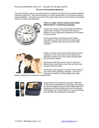 Produced by RDZ Media Group, LLC. - Copyright 2010 all rights reserved
                              The Cost of Social Media Marketing

The upfront financial cost to use social media for marketing is smaller than the average traditional
marketing media cost. That means that there is a cost to social media. It is not free as touted by
several marketers. The cost to use many of the social media tools are free but there are backend
costs to use these tools effectively.

                                         Time is a major cost to using social media
                                         effectively for a marketing campaign.

                                         It takes time to learn, setup and maintain and effective
                                         social media campaign. The actual time it takes is
                                         different for each organization depending on the skillset
                                         of those involved.

                                         Some organizations may choose to hire outside
                                         consultants to build and maintain their social media
                                         campaign. Adding a real cost to your social media
                                         campaign.




                                         People is another cost of social media which has to be
                                         considered. How much time can your staff divert to
                                         effectively maintain your social media campaign after
                                         they have been trained?

                                         Spending too little time and you may not reach your
                                         desired goals, spending too much time and other core
                                         company work may suffer.

                                         Finding the correct balance is crucial to the success of
                                         your social media marketing campaign. One way to
                                         augment your staff is by hiring college interns who
already understand the intricasies of social media.



                                         Social media works beyond the computer. Effectively
                                         monitoring and responding to social media may require
                                         the use of smartphones by your staff. Additionally the IT
                                         departement will have to determine how the accesses
                                         and bandwith use for staff members to use social media
                                         tools will affect the organization’s operations.




1/11/2010 - RDZ Media Group, LLC.                                  www.rdzmedia.com 4
 