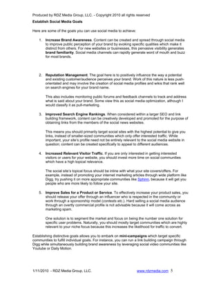 Produced by RDZ Media Group, LLC. - Copyright 2010 all rights reserved
Establish Social Media Goals

Here are some of the goals you can use social media to achieve:

    1. Increase Brand Awareness. Content can be created and spread through social media
       to improve public perception of your brand by evoking specific qualities which make it
       distinct from others. For new websites or businesses, this pervasive visibility generates
       brand familiarity. Social media channels can rapidly generate word of mouth and buzz
       for most brands.




    2. Reputation Management. The goal here is to positively influence the way a potential
       and existing customer/audience perceives your brand. Work of this nature is less push-
       orientated and may involve the creation of social media profiles and wikis that rank well
       on search engines for your brand name.

        This also includes monitoring public forums and feedback channels to track and address
        what is said about your brand. Some view this as social media optimization, although I
        would classify it as pull-marketing.

    3. Improved Search Engine Rankings. When considered within a larger SEO and link
       building framework, content can be creatively developed and promoted for the purpose of
       obtaining links from the members of the social news websites.

        This means you should primarily target social sites with the highest potential to give you
        links, instead of smaller-sized communities which only offer interested traffic. While
        important, your site’s profile need not be entirely relevant to the social media website in
        question; content can be created specifically to appeal to different audiences.

    4. Increased Relevant Visitor Traffic. If you are only interested in getting interested
       visitors or users for your website, you should invest more time on social communities
       which have a high topical relevance.

        The social site’s topical focus should be inline with what your site covers/offers. For
        example, instead of promoting your internet marketing articles through wide platform like
        Digg, try pushing it on more appropriate communities like Sphinn, because it will get you
        people who are more likely to follow your site.

    5. Improve Sales for a Product or Service. To effectively increase your product sales, you
       should release your offer through an influencer who is respected in the community or
       work through a sponsorship model (contests etc.). Hard selling a social media audience
       through an overtly commercial profile is not advisable because it will come across as
       marketing spam.

        One solution is to segment the market and focus on being the number one solution for
        specific user problems. Naturally, you should mostly target communities which are highly
        relevant to your niche focus because this increases the likelihood for traffic to convert.

Establishing distinctive goals allows you to embark on mini-campaigns which target specific
communities to fulfill individual goals. For instance, you can run a link building campaign through
Digg while simultaneously building brand awareness by leveraging social video communities like
Youtube or Daily Motion.




1/11/2010 - RDZ Media Group, LLC.                                  www.rdzmedia.com 5
 