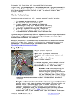 Produced by RDZ Media Group, LLC. - Copyright 2010 all rights reserved
Splitting up your campaigns will allow you to examine the general ROI (returns on investment) for
each community. Plotting and analyzing your achievements over time will allow you understand
which social media channel fulfills your goals the best. This allows you to plan for future
marketing initiatives.

What Else You Need to Know

Questions your team should answer before you begin your social marketing campaign:

    1.   Who is likely to be most interested in my content?
    2.   Who do I want to communicate with and why?
    3.   What kind of audience does this social community have?
    4.   What are people currently saying about my website or business?
    5.   Which type of person is likely to purchase my product or service?
    6.   What tools or online services do my target audience use?
    7.   Which websites does my target audience frequent on the net?
    8.   What does my target audience have in common with each other?

Your entire team should answer these questions as each individual has a unique perspective and
different ways of using the web and their answers will give you a good general idea of your
potential online customers and their preferences.

Before you implement your social media strategy make certain that you have a clear corporate
social media policy in place. The social media policy outlines acceptable proactices on social
media website. You can review over 100 corporate social media policies at thie website:
http://socialmediagovernance.com/policies.php

Design the Strategy

                                          Stay pro-active and responsive

                                          • Keep an eye on your Alerts and respond!
                                          • Give props (with links) to vendors, volunteers and
                                          others
                                          • Promote other events and people
                                          • Keep it light and interesting

                                          Successfully using social media to achieve your goals
                                          can be accomplished in three phases. Here are some
                                          recommendations for each aspect of your event:

                                              •   Before the event. Focus on expanding your
                                                  universe of prospective attendees while
                                                  attracting exhibitors, sponsors, and other types
                                                  of show-related advertisers. Social media can
                                                  help build interest with video, podcast, and blog
                                                  interviews, as well as social communities. With
         these formats, exhibitors and sponsors can share information without being directly
         sales-driven.

    •    During the event. Social media can broaden the conference's engagement for attendees
         and those who are unable to attend in-person through the use of community forums and
         Webcasts. Provide a special area during events for bloggers, videocasters, and
         podcasters, and allow them to use PR facilities to interview show speakers and
         attendees. Create a show blog to build excitement around the event and to provide a
         transcript. Microblogging formats like Twitter allow attendees to comment on the
         proceedings as they occur. Ask attendees to post to your photo galleries, either on your

1/11/2010 - RDZ Media Group, LLC.                                 www.rdzmedia.com 6
 