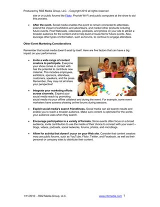Produced by RDZ Media Group, LLC. - Copyright 2010 all rights reserved
        site or on public forums like Flickr. Provide Wi-Fi and public computers at the show to aid
        this process.

    •   After the event. Social media enables the event to remain connected to attendees,
        extend the impact of exhibitors and advertisers, and market other products including
        future events. Post Webcasts, videocasts, podcasts, and photos on your site to attract a
        broader audience for the content and to help build a house file for future events. Also,
        leverage other types of information, such as forums, to continue to engage attendees.

Other Event Marketing Considerations

Remember that social media doesn't exist by itself. Here are five factors that can have a big
impact on your performance:

    •   Invite a wide range of content
        creators to participate. Everyone
        your show comes in contact with
        has the potential to contribute new
        material. This includes employees,
        exhibitors, sponsors, attendees,
        customers, speakers, and the press.
        Remember, they may not all share
        your perspective!

    •   Integrate your marketing efforts
        across channels. Expand your
        social media reach by promoting
        social media via your offline collateral and during the event. For example, some event
        marketers have screens showing online forums during sessions.

    •   Exploit social media's search friendliness. Social media can aid search results and
        enable you to reach a broader audience. Make sure content is optimized for the words
        your audience uses when they search.

    •   Encourage participation in a variety of formats. Since events often focus on a broad
        audience, invite contributors to use the media of their choice to connect with your event --
        blogs, videos, podcasts, social networks, forums, photos, and microblogs.

    •   Allow for activity that doesn't occur on your Web site. Consider that content creators
        may use public forums, such as YouTube, Flickr, Twitter, and Facebook, as well as their
        personal or company sites to distribute their content.




1/11/2010 - RDZ Media Group, LLC.                                 www.rdzmedia.com 7
 