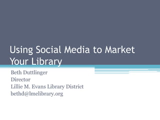 Using Social Media to Market Your Library Beth Duttlinger Director Lillie M. Evans Library District bethd@lmelibrary.org 