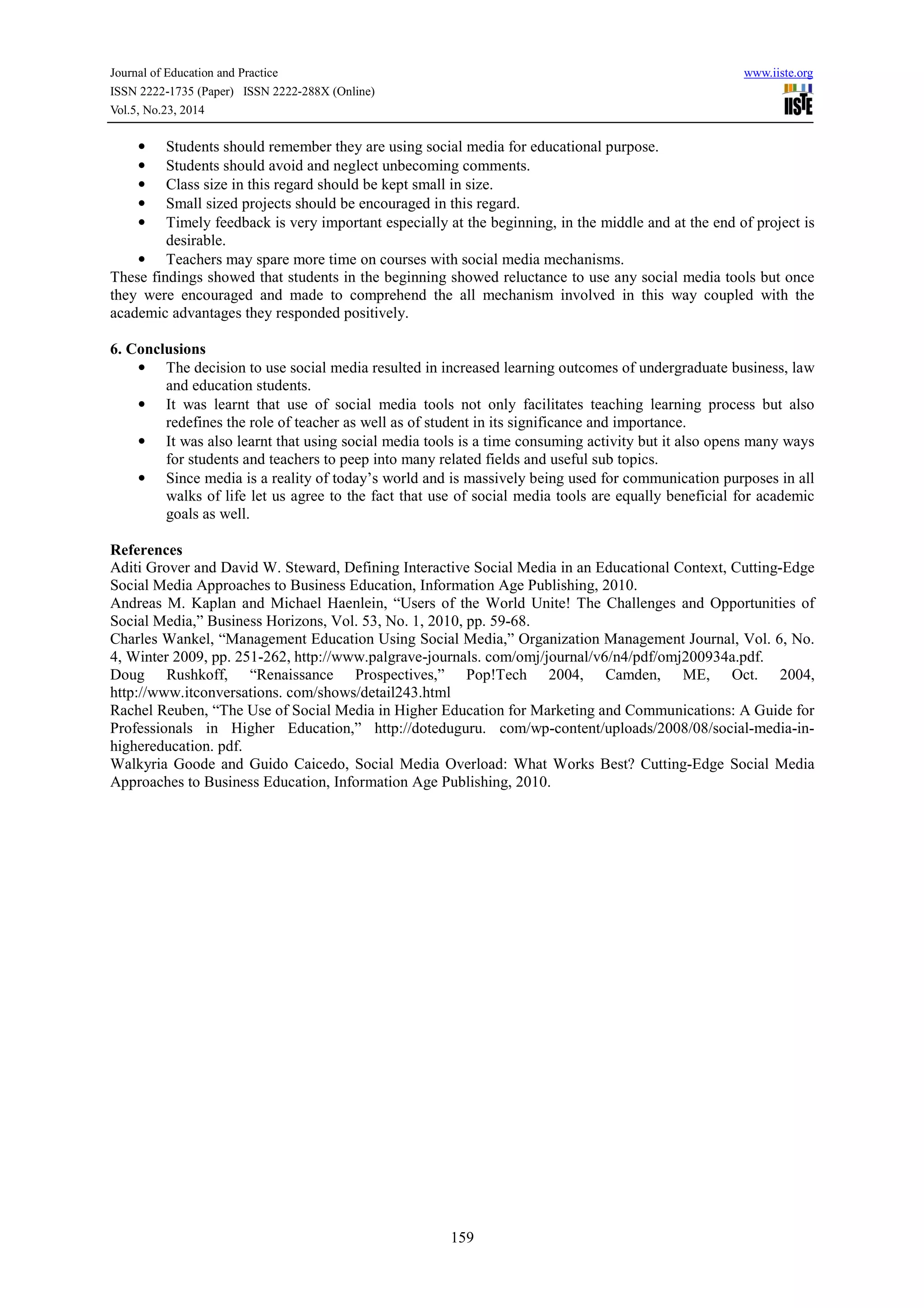 Journal of Education and Practice www.iiste.org 
ISSN 2222-1735 (Paper) ISSN 2222-288X (Online) 
Vol.5, No.23, 2014 
• Students should remember they are using social media for educational purpose. 
• Students should avoid and neglect unbecoming comments. 
• Class size in this regard should be kept small in size. 
• Small sized projects should be encouraged in this regard. 
• Timely feedback is very important especially at the beginning, in the middle and at the end of project is 
159 
desirable. 
• Teachers may spare more time on courses with social media mechanisms. 
These findings showed that students in the beginning showed reluctance to use any social media tools but once 
they were encouraged and made to comprehend the all mechanism involved in this way coupled with the 
academic advantages they responded positively. 
6. Conclusions 
• The decision to use social media resulted in increased learning outcomes of undergraduate business, law 
and education students. 
• It was learnt that use of social media tools not only facilitates teaching learning process but also 
redefines the role of teacher as well as of student in its significance and importance. 
• It was also learnt that using social media tools is a time consuming activity but it also opens many ways 
for students and teachers to peep into many related fields and useful sub topics. 
• Since media is a reality of today’s world and is massively being used for communication purposes in all 
walks of life let us agree to the fact that use of social media tools are equally beneficial for academic 
goals as well. 
References 
Aditi Grover and David W. Steward, Defining Interactive Social Media in an Educational Context, Cutting-Edge 
Social Media Approaches to Business Education, Information Age Publishing, 2010. 
Andreas M. Kaplan and Michael Haenlein, “Users of the World Unite! The Challenges and Opportunities of 
Social Media,” Business Horizons, Vol. 53, No. 1, 2010, pp. 59-68. 
Charles Wankel, “Management Education Using Social Media,” Organization Management Journal, Vol. 6, No. 
4, Winter 2009, pp. 251-262, http://www.palgrave-journals. com/omj/journal/v6/n4/pdf/omj200934a.pdf. 
Doug Rushkoff, “Renaissance Prospectives,” Pop!Tech 2004, Camden, ME, Oct. 2004, 
http://www.itconversations. com/shows/detail243.html 
Rachel Reuben, “The Use of Social Media in Higher Education for Marketing and Communications: A Guide for 
Professionals in Higher Education,” http://doteduguru. com/wp-content/uploads/2008/08/social-media-in-highereducation. 
pdf. 
Walkyria Goode and Guido Caicedo, Social Media Overload: What Works Best? Cutting-Edge Social Media 
Approaches to Business Education, Information Age Publishing, 2010. 
 