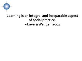 Learning is an integral and inseparable aspect
               of social practice.
            – Lave & Wenger, 1991




                                             Lear
                                             ning
 
