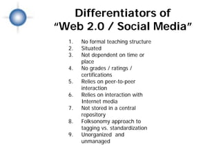 Differentiators of
“Web 2.0 / Social Media”
  1.   No formal teaching structure
  2.   Situated
  3.   Not dependent on time or
       place
  4.   No grades / ratings /
       certifications
  5.   Relies on peer-to-peer
       interaction
  6.   Relies on interaction with
       Internet media
  7.   Not stored in a central
       repository
  8.   Folksonomy approach to
       tagging vs. standardization
  9.   Unorganized and
       unmanaged
 