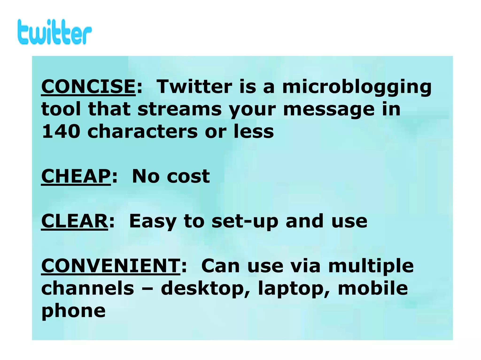 CONCISE: Twitter is a microblogging
tool that streams your message in
140 characters or less

CHEAP: No cost

CLEAR: Easy to set-up and use

CONVENIENT: Can use via multiple
channels – desktop, laptop, mobile
phone
 