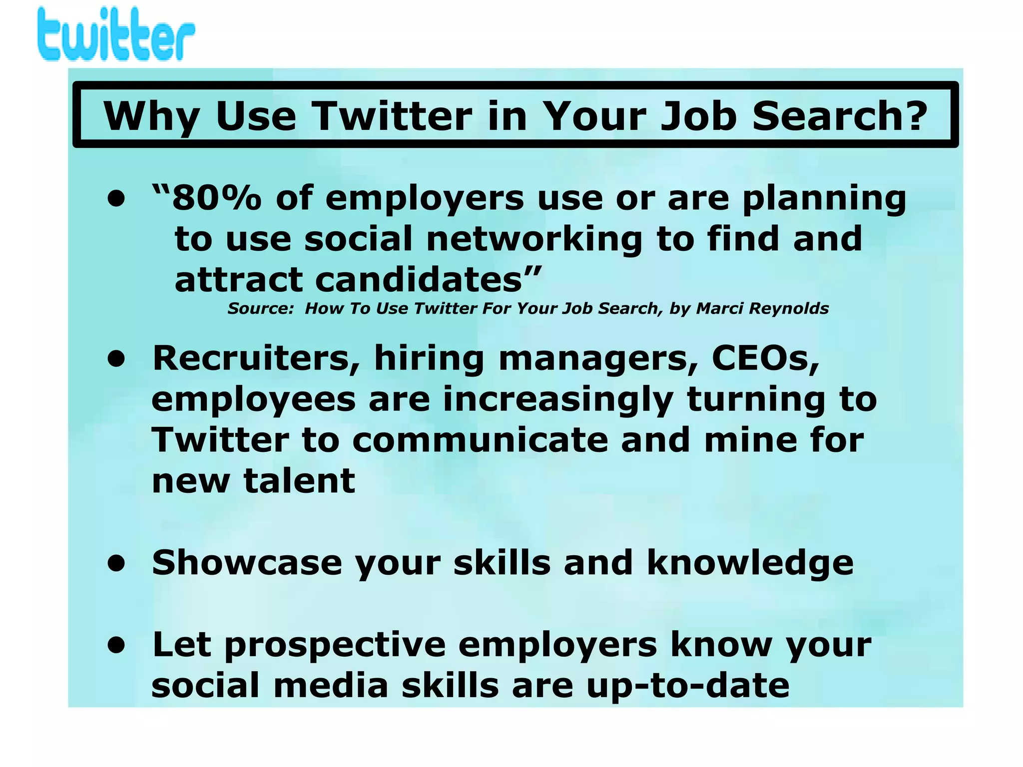 Why Use Twitter in Your Job Search?

• “80% of employers use or are planning
   to use social networking to find and
   attract candidates”
      Source: How To Use Twitter For Your Job Search, by Marci Reynolds


• Recruiters, hiring managers, CEOs,
  employees are increasingly turning to
  Twitter to communicate and mine for
  new talent

• Showcase your skills and knowledge

• Let prospective employers know your
  social media skills are up-to-date
 