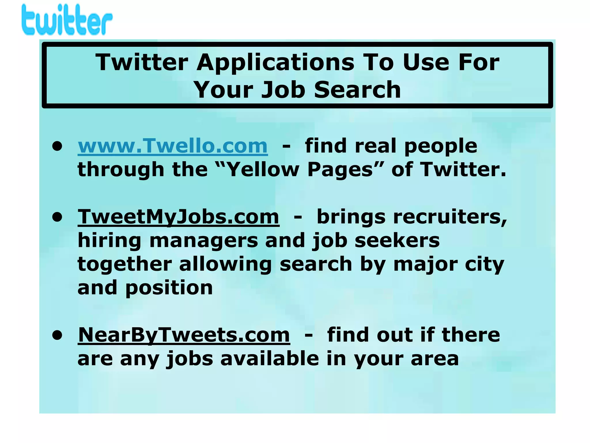 Twitter Applications To Use For
           Your Job Search

• www.Twello.com - find real people
  through the “Yellow Pages” of Twitter.

• TweetMyJobs.com - brings recruiters,
  hiring managers and job seekers
  together allowing search by major city
  and position

• NearByTweets.com - find out if there
  are any jobs available in your area
 