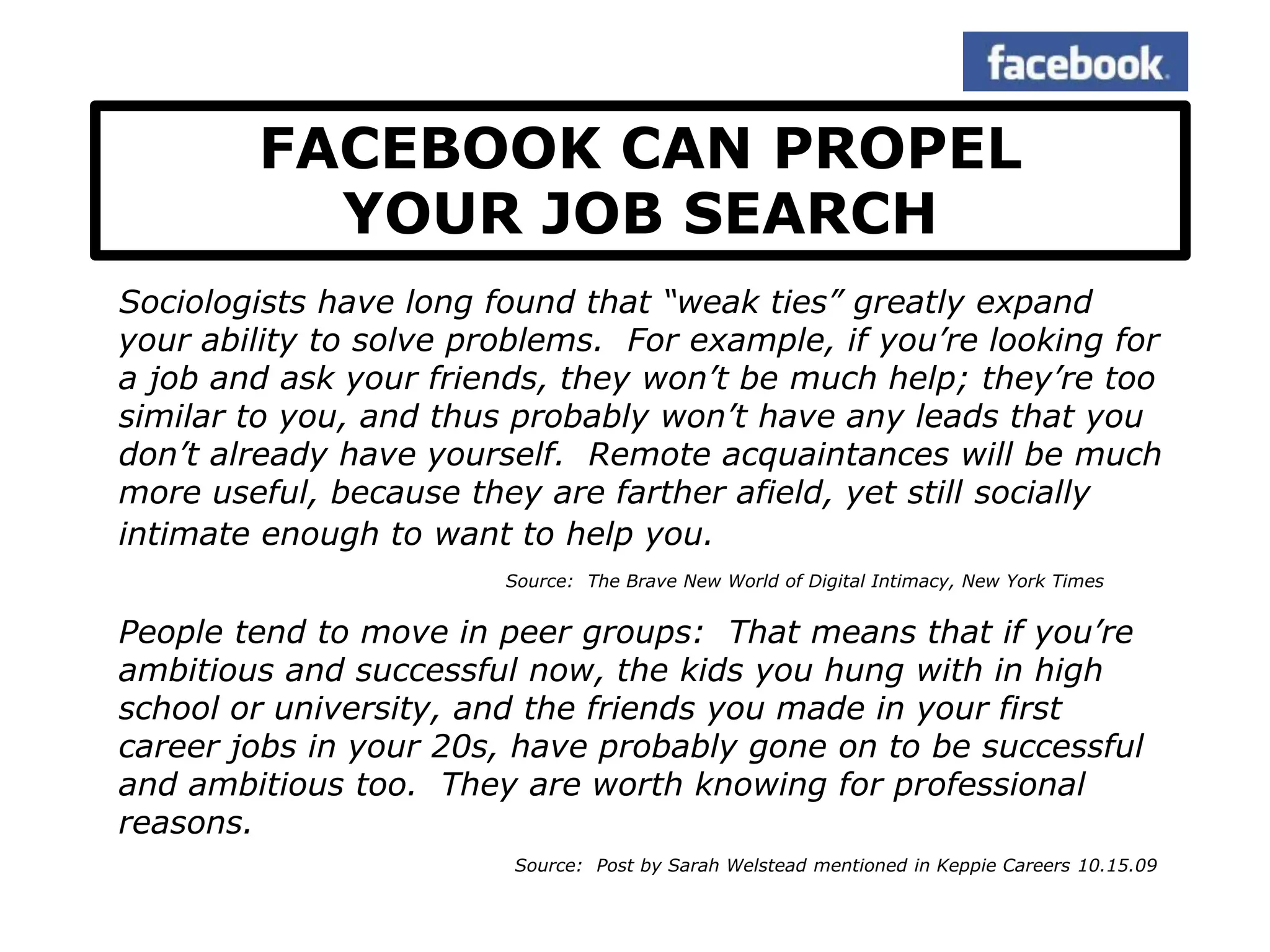 FACEBOOK CAN PROPEL
          YOUR JOB SEARCH
Sociologists have long found that “weak ties” greatly expand
your ability to solve problems. For example, if you’re looking for
a job and ask your friends, they won’t be much help; they’re too
similar to you, and thus probably won’t have any leads that you
don’t already have yourself. Remote acquaintances will be much
more useful, because they are farther afield, yet still socially
intimate enough to want to help you.
                        Source: The Brave New World of Digital Intimacy, New York Times


People tend to move in peer groups: That means that if you’re
ambitious and successful now, the kids you hung with in high
school or university, and the friends you made in your first
career jobs in your 20s, have probably gone on to be successful
and ambitious too. They are worth knowing for professional
reasons.
                         Source: Post by Sarah Welstead mentioned in Keppie Careers 10.15.09
 