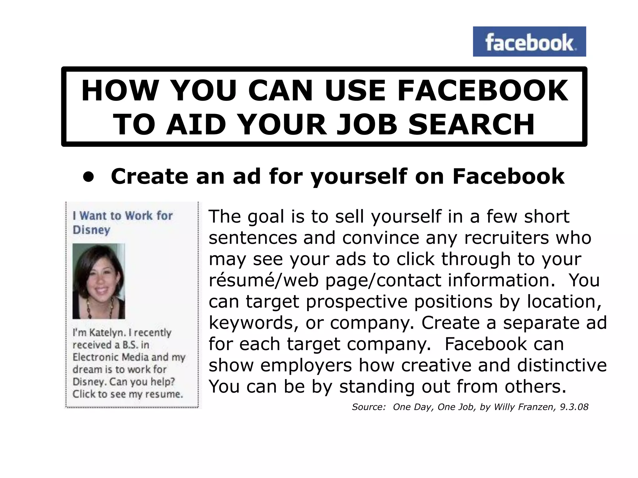 HOW YOU CAN USE FACEBOOK
 TO AID YOUR JOB SEARCH
• Create an ad for yourself on Facebook
          The goal is to sell yourself in a few short
          sentences and convince any recruiters who
          may see your ads to click through to your
          résumé/web page/contact information. You
          can target prospective positions by location,
          keywords, or company. Create a separate ad
          for each target company. Facebook can
          show employers how creative and distinctive
          You can be by standing out from others.
                          Source: One Day, One Job, by Willy Franzen, 9.3.08
 