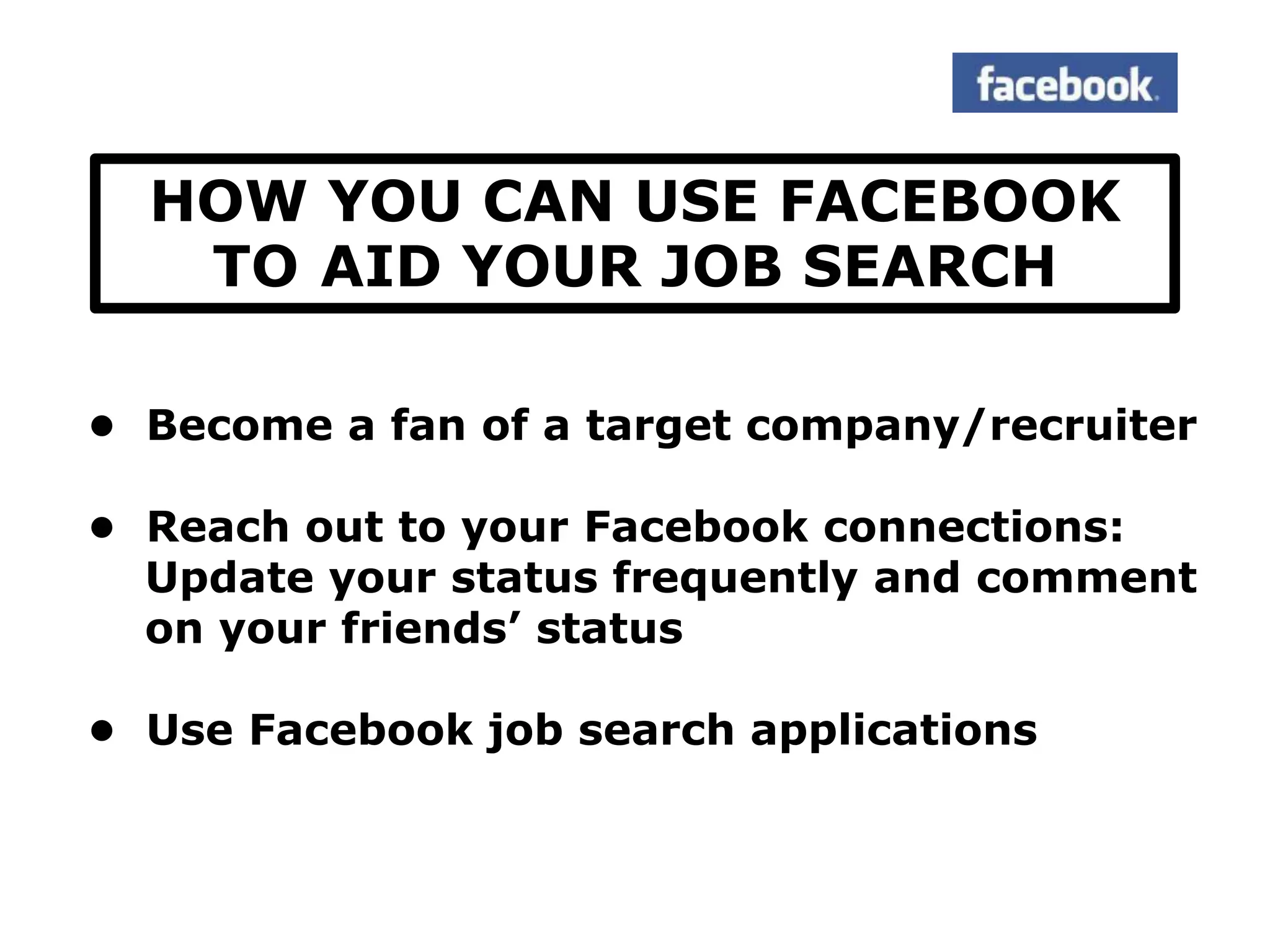 HOW YOU CAN USE FACEBOOK
   TO AID YOUR JOB SEARCH

• Become a fan of a target company/recruiter

• Reach out to your Facebook connections:
  Update your status frequently and comment
  on your friends‟ status

• Use Facebook job search applications
 