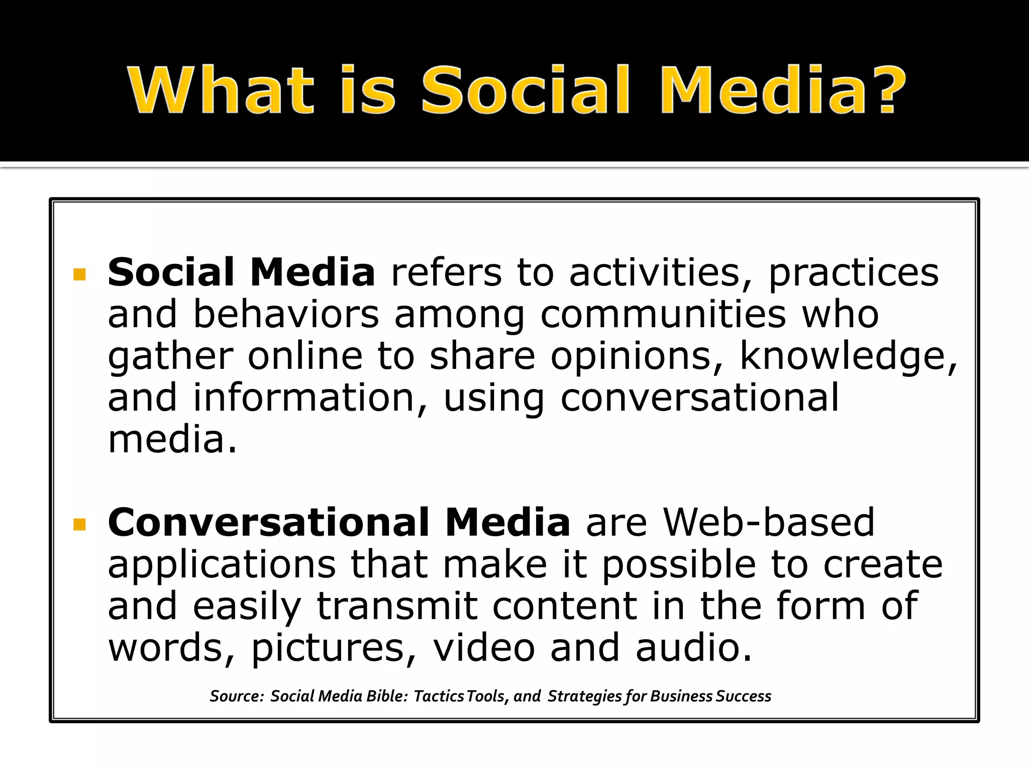    Social Media refers to activities, practices
    and behaviors among communities who
    gather online to share opinions, knowledge,
    and information, using conversational
    media.

   Conversational Media are Web-based
    applications that make it possible to create
    and easily transmit content in the form of
    words, pictures, video and audio.
         Source: Social Media Bible: Tactics Tools, and Strategies for Business Success
 