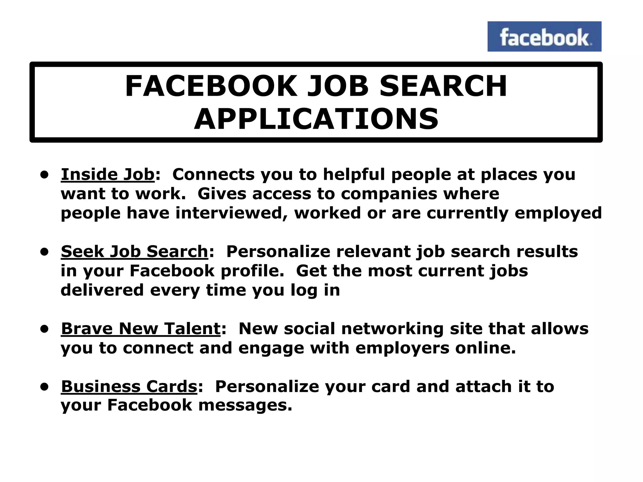 FACEBOOK JOB SEARCH
            APPLICATIONS
• Inside Job: Connects you to helpful people at places you
  want to work. Gives access to companies where
  people have interviewed, worked or are currently employed

• Seek Job Search: Personalize relevant job search results
  in your Facebook profile. Get the most current jobs
  delivered every time you log in

• Brave New Talent: New social networking site that allows
  you to connect and engage with employers online.

• Business Cards: Personalize your card and attach it to
  your Facebook messages.
 