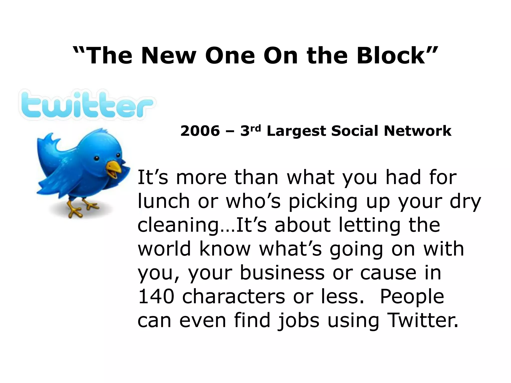 “The New One On the Block”


        2006 – 3rd Largest Social Network


    It’s more than what you had for
    lunch or who’s picking up your dry
    cleaning…It’s about letting the
    world know what’s going on with
    you, your business or cause in
    140 characters or less. People
    can even find jobs using Twitter.
 