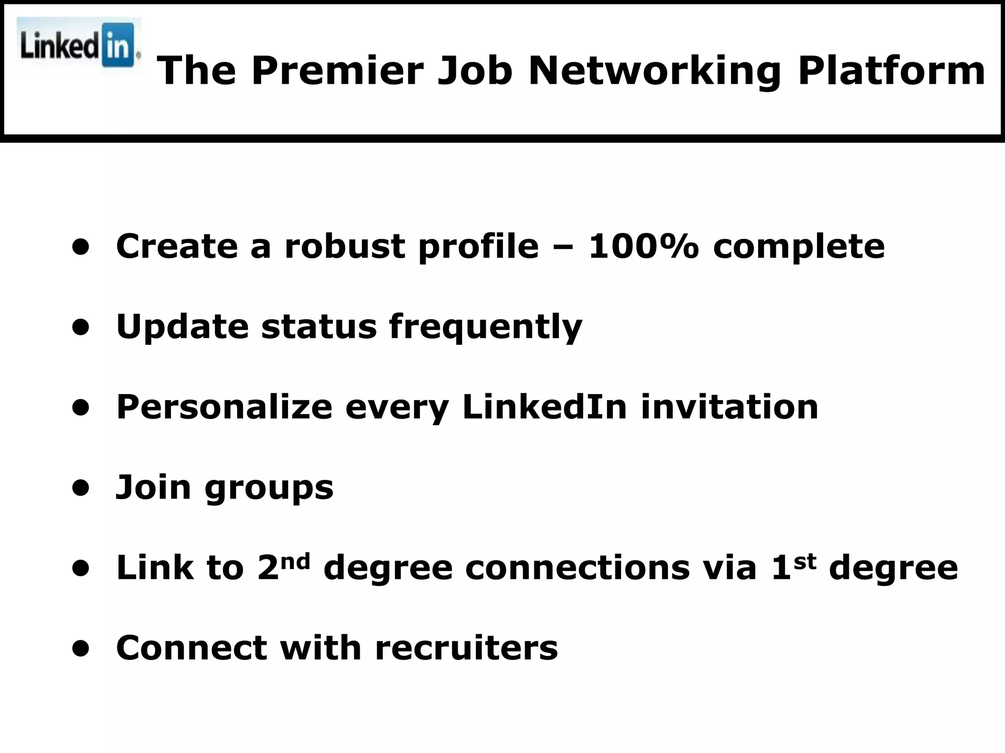 The Premier Job Networking Platform



• Create a robust profile – 100% complete

• Update status frequently

• Personalize every LinkedIn invitation

• Join groups

• Link to 2nd degree connections via 1st degree

• Connect with recruiters
 