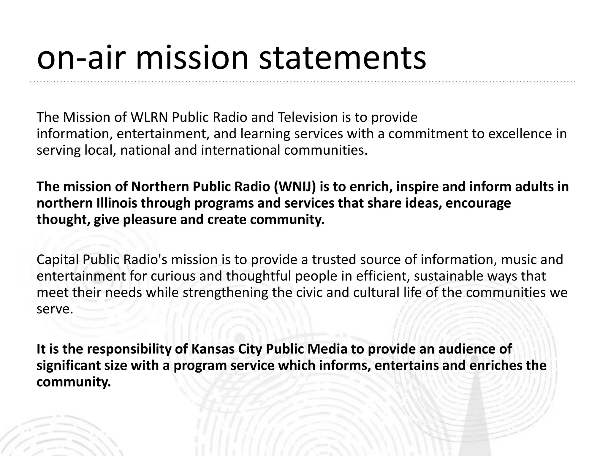 on-air mission statements
The Mission of WLRN Public Radio and Television is to provide
information, entertainment, and learning services with a commitment to excellence in
serving local, national and international communities.

The mission of Northern Public Radio (WNIJ) is to enrich, inspire and inform adults in
northern Illinois through programs and services that share ideas, encourage
thought, give pleasure and create community.

Capital Public Radio's mission is to provide a trusted source of information, music and
entertainment for curious and thoughtful people in efficient, sustainable ways that
meet their needs while strengthening the civic and cultural life of the communities we
serve.

It is the responsibility of Kansas City Public Media to provide an audience of
significant size with a program service which informs, entertains and enriches the
community.
 