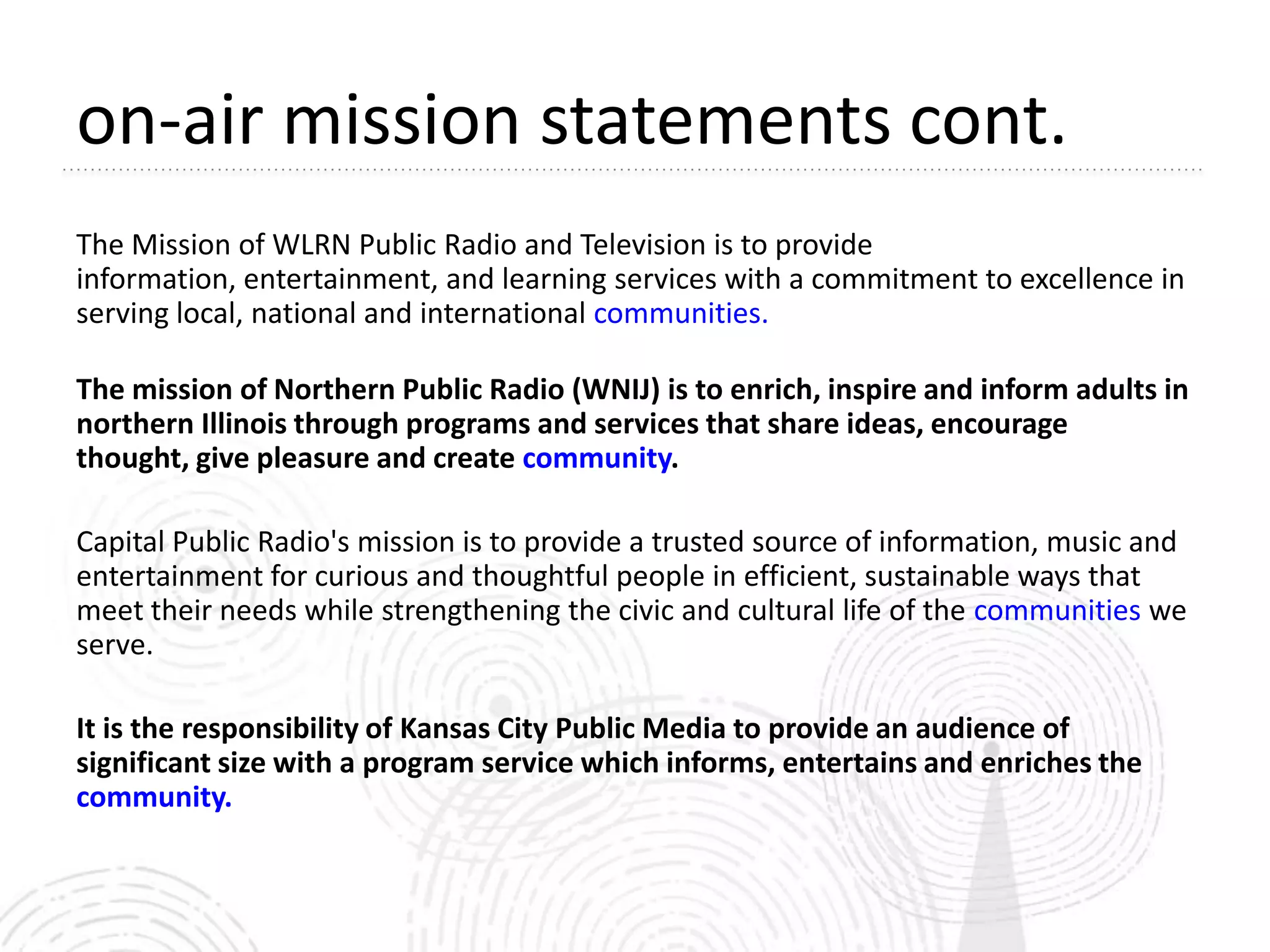on-air mission statements cont.
The Mission of WLRN Public Radio and Television is to provide
information, entertainment, and learning services with a commitment to excellence in
serving local, national and international communities.

The mission of Northern Public Radio (WNIJ) is to enrich, inspire and inform adults in
northern Illinois through programs and services that share ideas, encourage
thought, give pleasure and create community.

Capital Public Radio's mission is to provide a trusted source of information, music and
entertainment for curious and thoughtful people in efficient, sustainable ways that
meet their needs while strengthening the civic and cultural life of the communities we
serve.

It is the responsibility of Kansas City Public Media to provide an audience of
significant size with a program service which informs, entertains and enriches the
community.
 